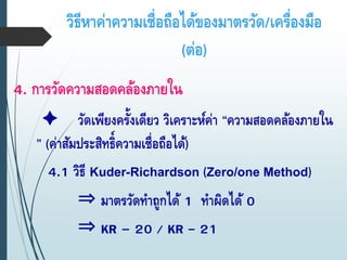 วิธีหาค่าความเชื่อถือได้ของมาตรวัด/เครื่องมือ
(ต่อ)
4. การวัดความสอดคล้องภายใน
วัดเพียงครั้งเดียว วิเคราะห์ค่า “ความสอดคล้องภายใน
” (ค่าสัมประสิทธิ์ความเชื่อถือได้)
4.1 วิธี Kuder-Richardson (Zero/one Method)
⇒ มาตรวัดทาถูกได้ 1 ทาผิดได้ 0
⇒ KR – 20 / KR - 21
 
