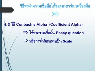 วิธีหาค่าความเชื่อถือได้ของมาตรวัด/เครื่องมือ
(ต่อ)
4.2 วิธี Conbach’s Alpha (Coefficient Alpha)
⇒ ใช้หาความเชื่อมั่น Essay question
⇒ หรือการให้คะแนนเป็น Scale
 