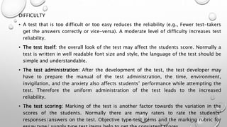 DIFFICULTY
• A test that is too difficult or too easy reduces the reliability (e.g., Fewer test-takers
get the answers correctly or vice-versa). A moderate level of difficulty increases test
reliability.
• The test itself: the overall look of the test may affect the students score. Normally a
test is written in well readable font size and style, the language of the test should be
simple and understandable.
• The test administration: After the development of the test, the test developer may
have to prepare the manual of the test administration, the time, environment,
invigilation, and the anxiety also affects students’ performance while attempting the
test. Therefore the uniform administration of the test leads to the increased
reliability.
• The test scoring: Marking of the test is another factor towards the variation in the
scores of the students. Normally there are many raters to rate the students’
responses/answers on the test. Objective type test items and the marking rubric for
 