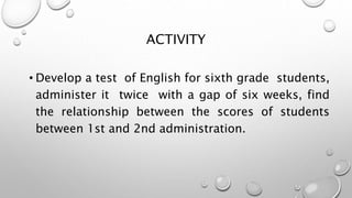 ACTIVITY
• Develop a test of English for sixth grade students,
administer it twice with a gap of six weeks, find
the relationship between the scores of students
between 1st and 2nd administration.
 