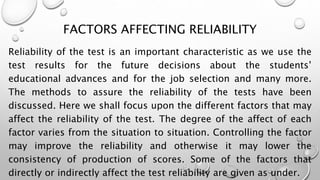 FACTORS AFFECTING RELIABILITY
Reliability of the test is an important characteristic as we use the
test results for the future decisions about the students’
educational advances and for the job selection and many more.
The methods to assure the reliability of the tests have been
discussed. Here we shall focus upon the different factors that may
affect the reliability of the test. The degree of the affect of each
factor varies from the situation to situation. Controlling the factor
may improve the reliability and otherwise it may lower the
consistency of production of scores. Some of the factors that
directly or indirectly affect the test reliability are given as under.
 