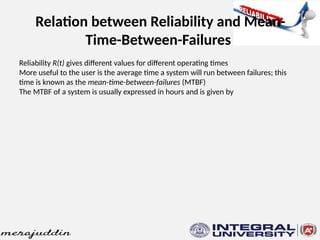 Relation between Reliability and Mean-
Time-Between-Failures
Reliability R(t) gives different values for different operating times
More useful to the user is the average time a system will run between failures; this
time is known as the mean-time-between-failures (MTBF)
The MTBF of a system is usually expressed in hours and is given by
 