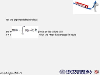 For the exponential failure law:
MTBF = 1/ƛ
the MTBF of a system is the reciprocal of the failure rate
If ƛ is the number of failures per hour, the MTBF is expressed in hours
 