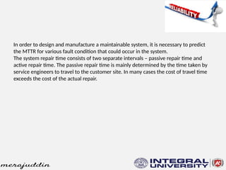 In order to design and manufacture a maintainable system, it is necessary to predict
the MTTR for various fault condition that could occur in the system.
The system repair time consists of two separate intervals – passive repair time and
active repair time. The passive repair time is mainly determined by the time taken by
service engineers to travel to the customer site. In many cases the cost of travel time
exceeds the cost of the actual repair.
 