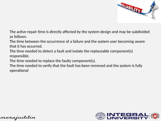 The active repair time is directly affected by the system design and may be subdivided
as follows:
The time between the occurrence of a failure and the system user becoming aware
that it has occurred.
The time needed to detect a fault and isolate the replaceable component(s)
responsible.
The time needed to replace the faulty component(s).
The time needed to verify that the fault has been removed and the system is fully
operational
 