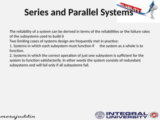 Series and Parallel Systems
The reliability of a system can be derived in terms of the reliabilities or the failure rates
of the subsystems used to build it
Two limiting cases of systems design are frequently met in practice:
1. Systems in which each subsystem must function if the system as a whole is to
function.
2. Systems in which the correct operation of just one subsystem is sufficient for the
system to function satisfactorily. In other words the system consists of redundant
subsystems and will fail only if all subsystems fail.
 