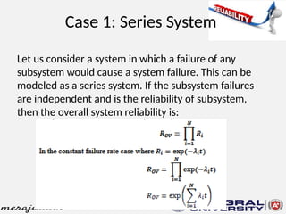 Case 1: Series System
Let us consider a system in which a failure of any
subsystem would cause a system failure. This can be
modeled as a series system. If the subsystem failures
are independent and is the reliability of subsystem,
then the overall system reliability is:
 