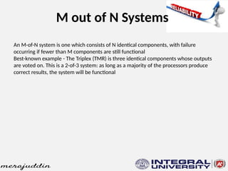 M out of N Systems
An M-of-N system is one which consists of N identical components, with failure
occurring if fewer than M components are still functional
Best-known example - The Triplex (TMR) is three identical components whose outputs
are voted on. This is a 2-of-3 system: as long as a majority of the processors produce
correct results, the system will be functional
 
