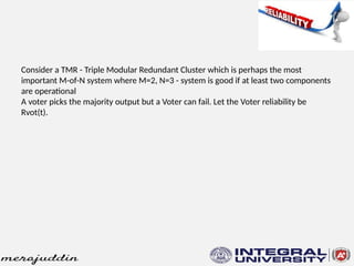Consider a TMR - Triple Modular Redundant Cluster which is perhaps the most
important M-of-N system where M=2, N=3 - system is good if at least two components
are operational
A voter picks the majority output but a Voter can fail. Let the Voter reliability be
Rvot(t).
 