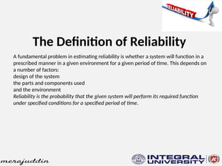 The Definition of Reliability
A fundamental problem in estimating reliability is whether a system will function in a
prescribed manner in a given environment for a given period of time. This depends on
a number of factors:
design of the system
the parts and components used
and the environment
Reliability is the probability that the given system will perform its required function
under specified conditions for a specified period of time.
 