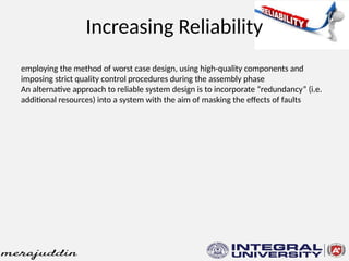 Increasing Reliability
employing the method of worst case design, using high-quality components and
imposing strict quality control procedures during the assembly phase
An alternative approach to reliable system design is to incorporate “redundancy” (i.e.
additional resources) into a system with the aim of masking the effects of faults
 