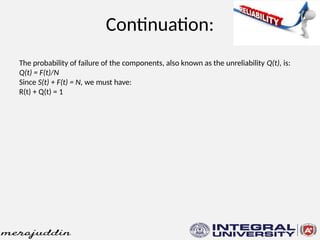 Continuation:
The probability of failure of the components, also known as the unreliability Q(t), is:
Q(t) = F(t)/N
Since S(t) + F(t) = N, we must have:
R(t) + Q(t) = 1
 