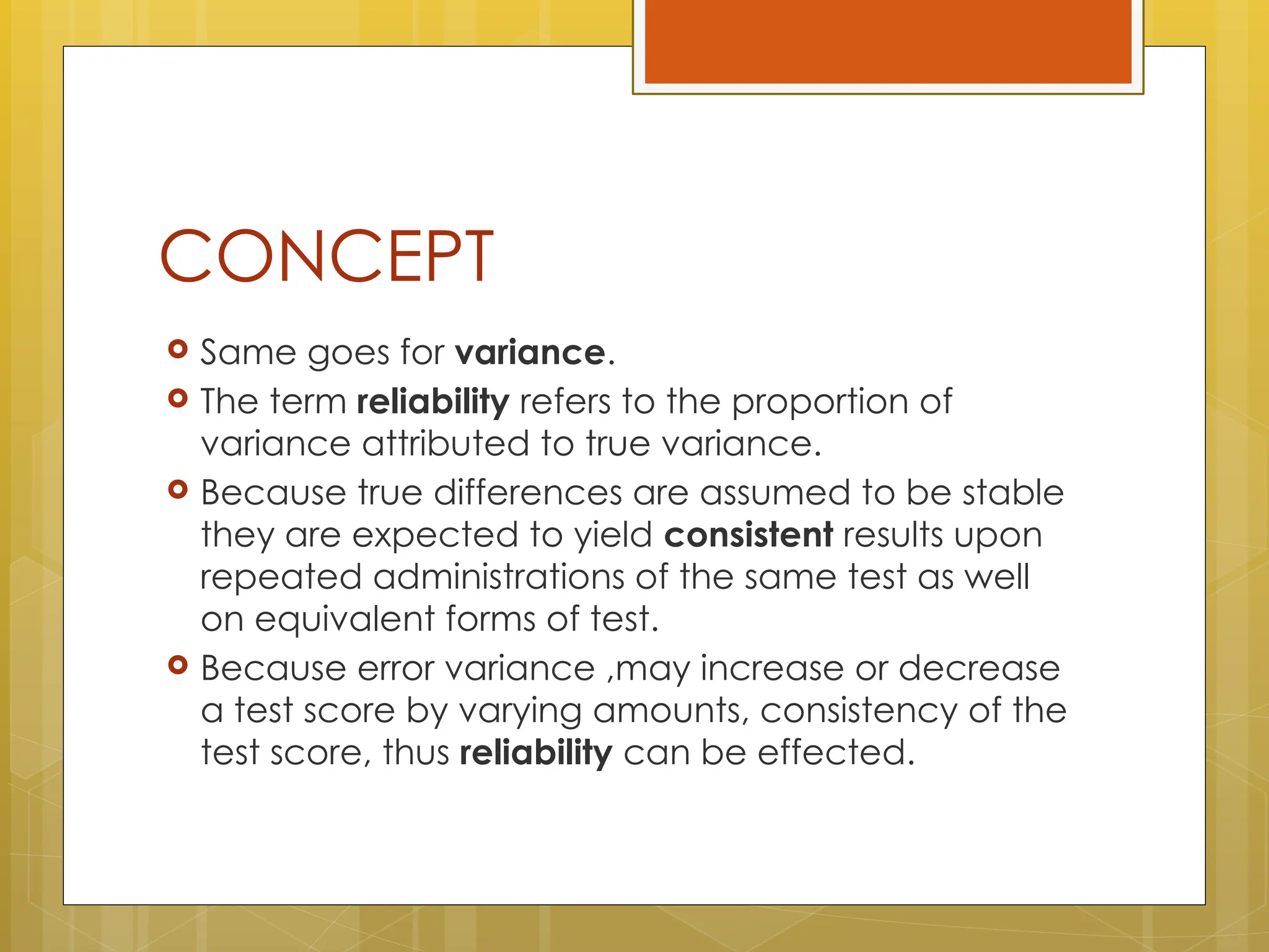 CONCEPT
 Same goes for variance.
 The term reliability refers to the proportion of
variance attributed to true variance.
 Because true differences are assumed to be stable
they are expected to yield consistent results upon
repeated administrations of the same test as well
on equivalent forms of test.
 Because error variance ,may increase or decrease
a test score by varying amounts, consistency of the
test score, thus reliability can be effected.
 