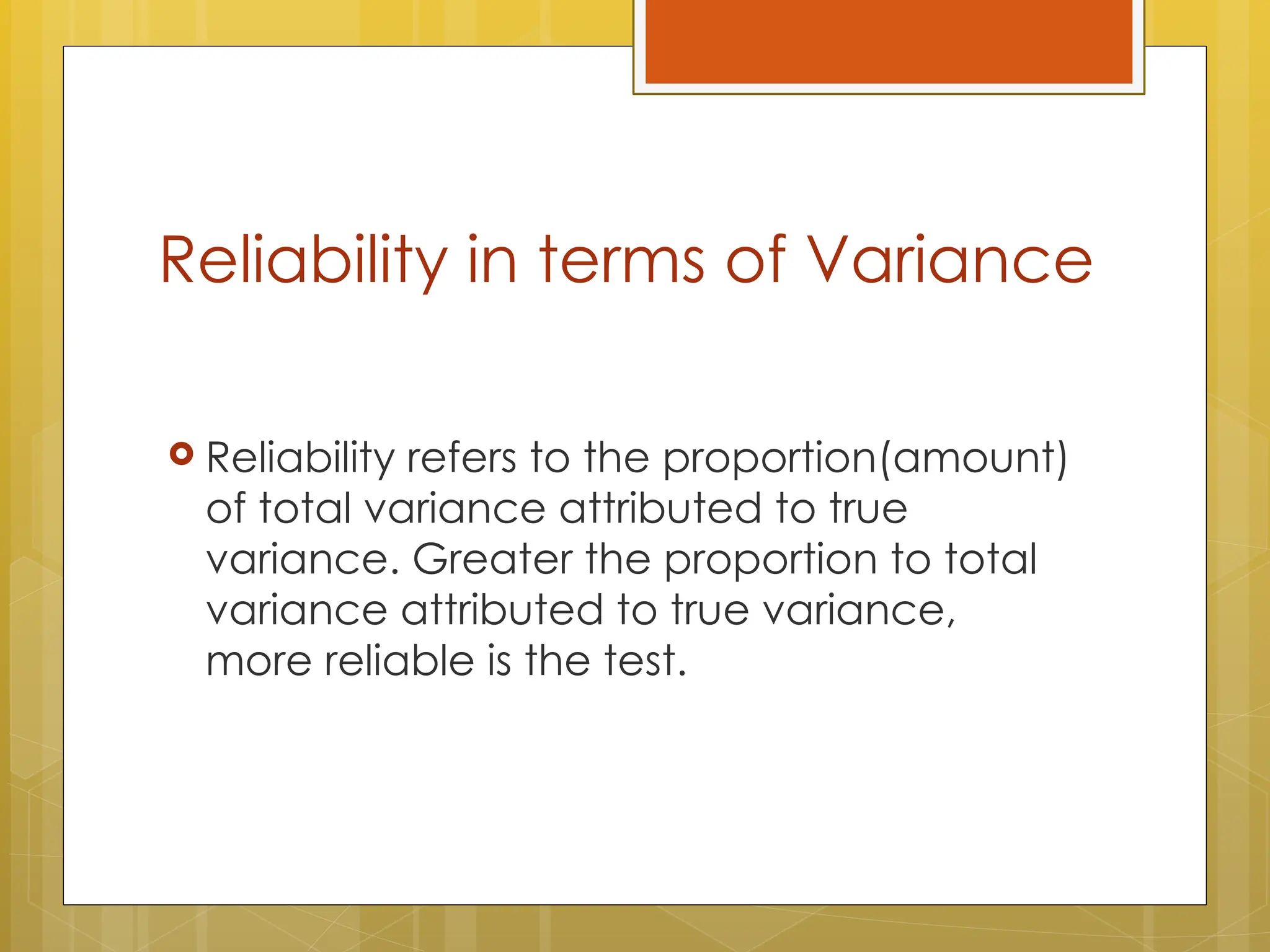 Reliability in terms of Variance
 Reliability refers to the proportion(amount)
of total variance attributed to true
variance. Greater the proportion to total
variance attributed to true variance,
more reliable is the test.
 