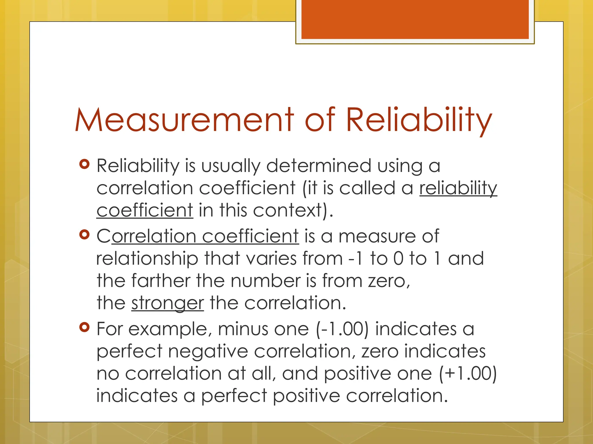 Measurement of Reliability
 Reliability is usually determined using a
correlation coefficient (it is called a reliability
coefficient in this context).
 Correlation coefficient is a measure of
relationship that varies from -1 to 0 to 1 and
the farther the number is from zero,
the stronger the correlation.
 For example, minus one (-1.00) indicates a
perfect negative correlation, zero indicates
no correlation at all, and positive one (+1.00)
indicates a perfect positive correlation.
 