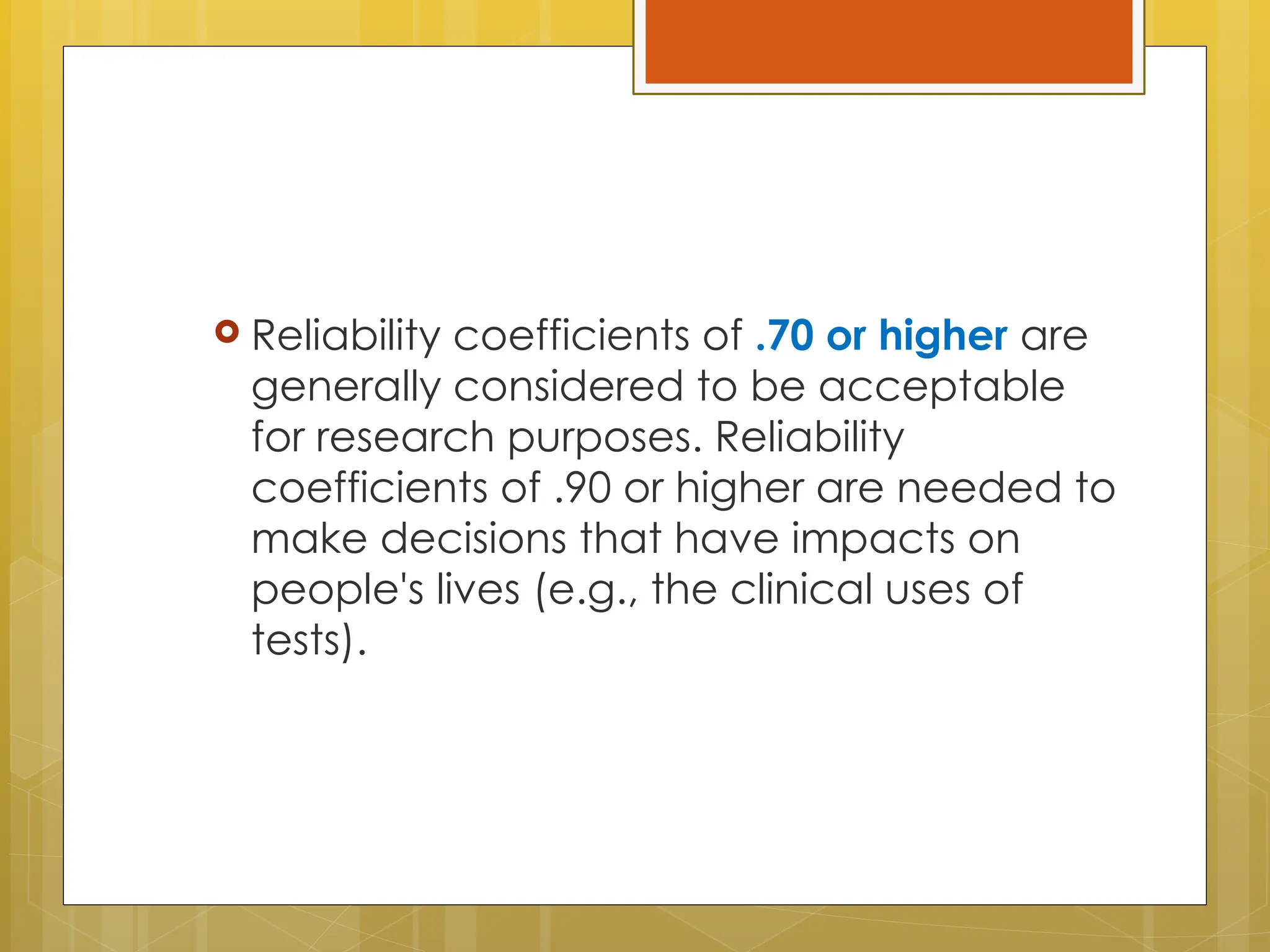  Reliability coefficients of .70 or higher are
generally considered to be acceptable
for research purposes. Reliability
coefficients of .90 or higher are needed to
make decisions that have impacts on
people's lives (e.g., the clinical uses of
tests).
 