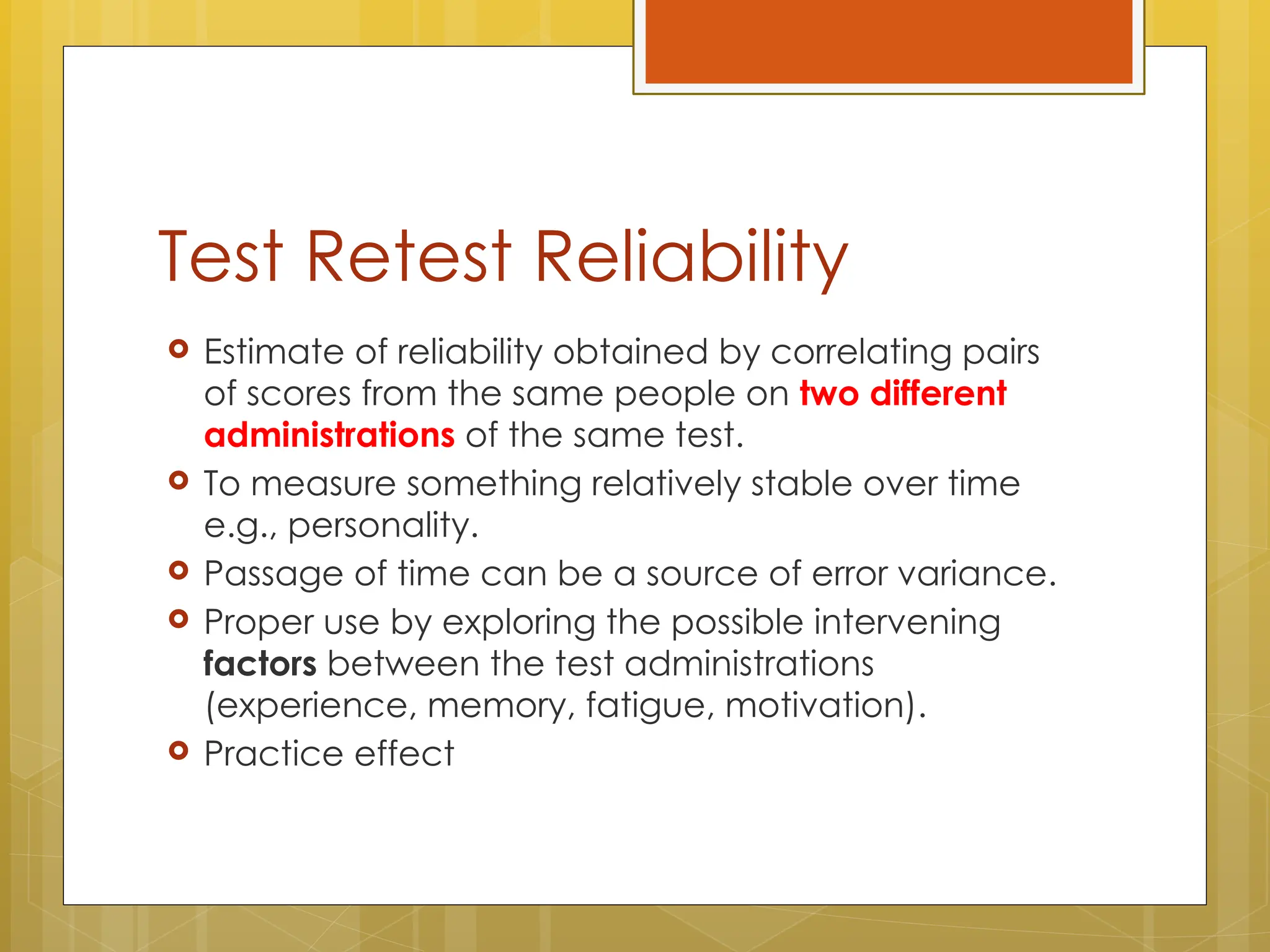Test Retest Reliability
 Estimate of reliability obtained by correlating pairs
of scores from the same people on two different
administrations of the same test.
 To measure something relatively stable over time
e.g., personality.
 Passage of time can be a source of error variance.
 Proper use by exploring the possible intervening
factors between the test administrations
(experience, memory, fatigue, motivation).
 Practice effect
 