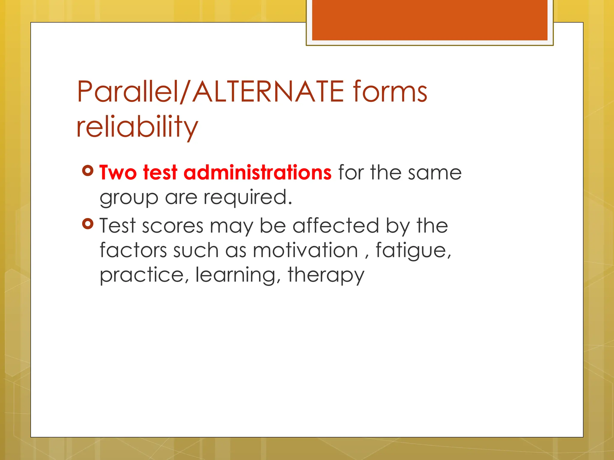 Parallel/ALTERNATE forms
reliability
 Two test administrations for the same
group are required.
 Test scores may be affected by the
factors such as motivation , fatigue,
practice, learning, therapy
 