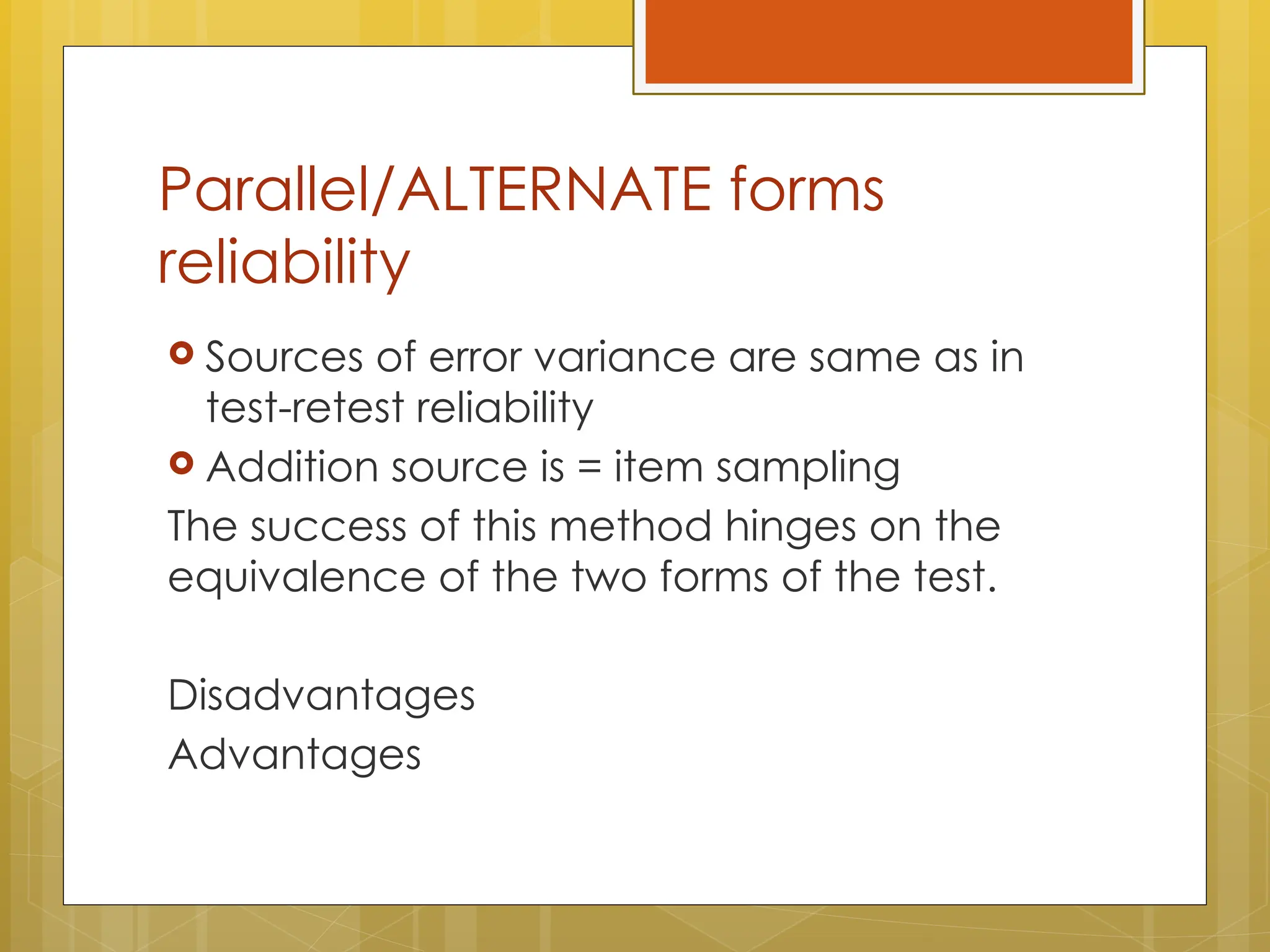 Parallel/ALTERNATE forms
reliability
 Sources of error variance are same as in
test-retest reliability
 Addition source is = item sampling
The success of this method hinges on the
equivalence of the two forms of the test.
Disadvantages
Advantages
 