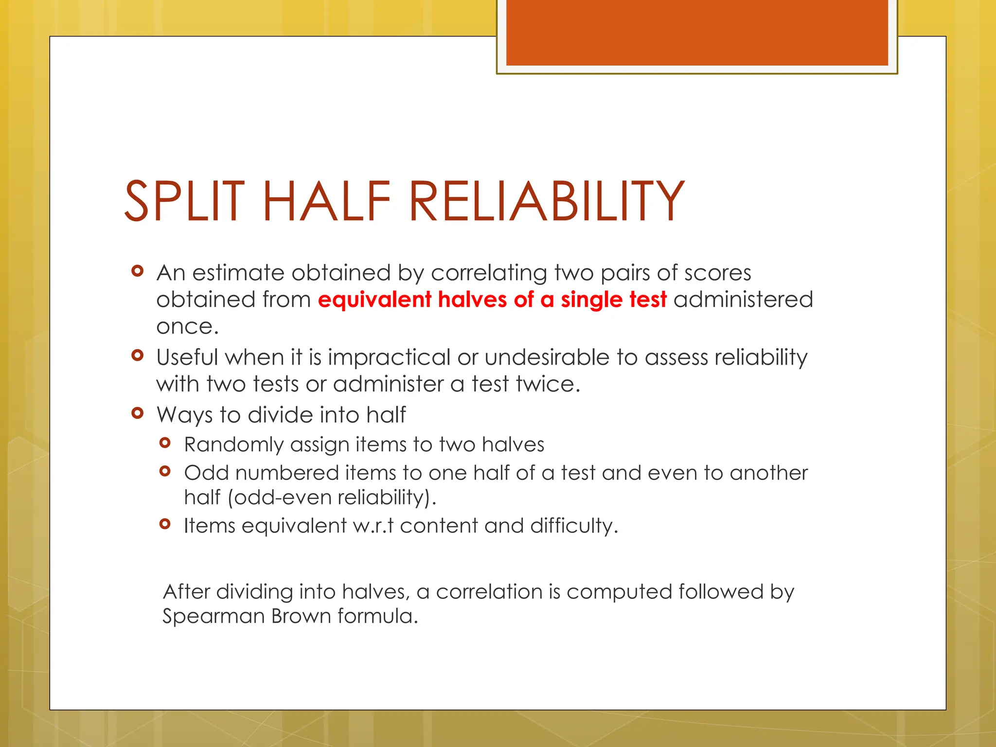 SPLIT HALF RELIABILITY
 An estimate obtained by correlating two pairs of scores
obtained from equivalent halves of a single test administered
once.
 Useful when it is impractical or undesirable to assess reliability
with two tests or administer a test twice.
 Ways to divide into half
 Randomly assign items to two halves
 Odd numbered items to one half of a test and even to another
half (odd-even reliability).
 Items equivalent w.r.t content and difficulty.
After dividing into halves, a correlation is computed followed by
Spearman Brown formula.
 