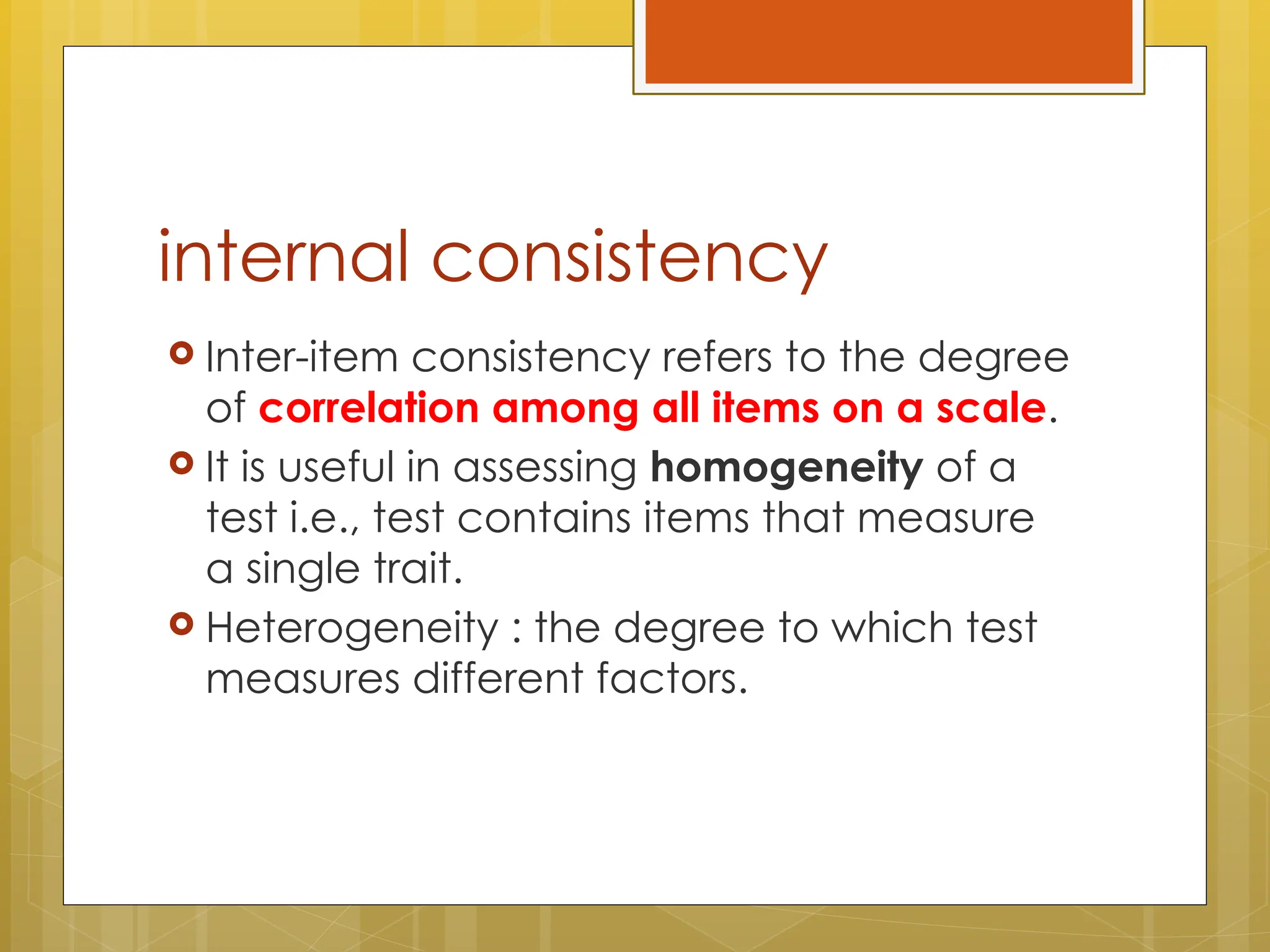 internal consistency
 Inter-item consistency refers to the degree
of correlation among all items on a scale.
 It is useful in assessing homogeneity of a
test i.e., test contains items that measure
a single trait.
 Heterogeneity : the degree to which test
measures different factors.
 