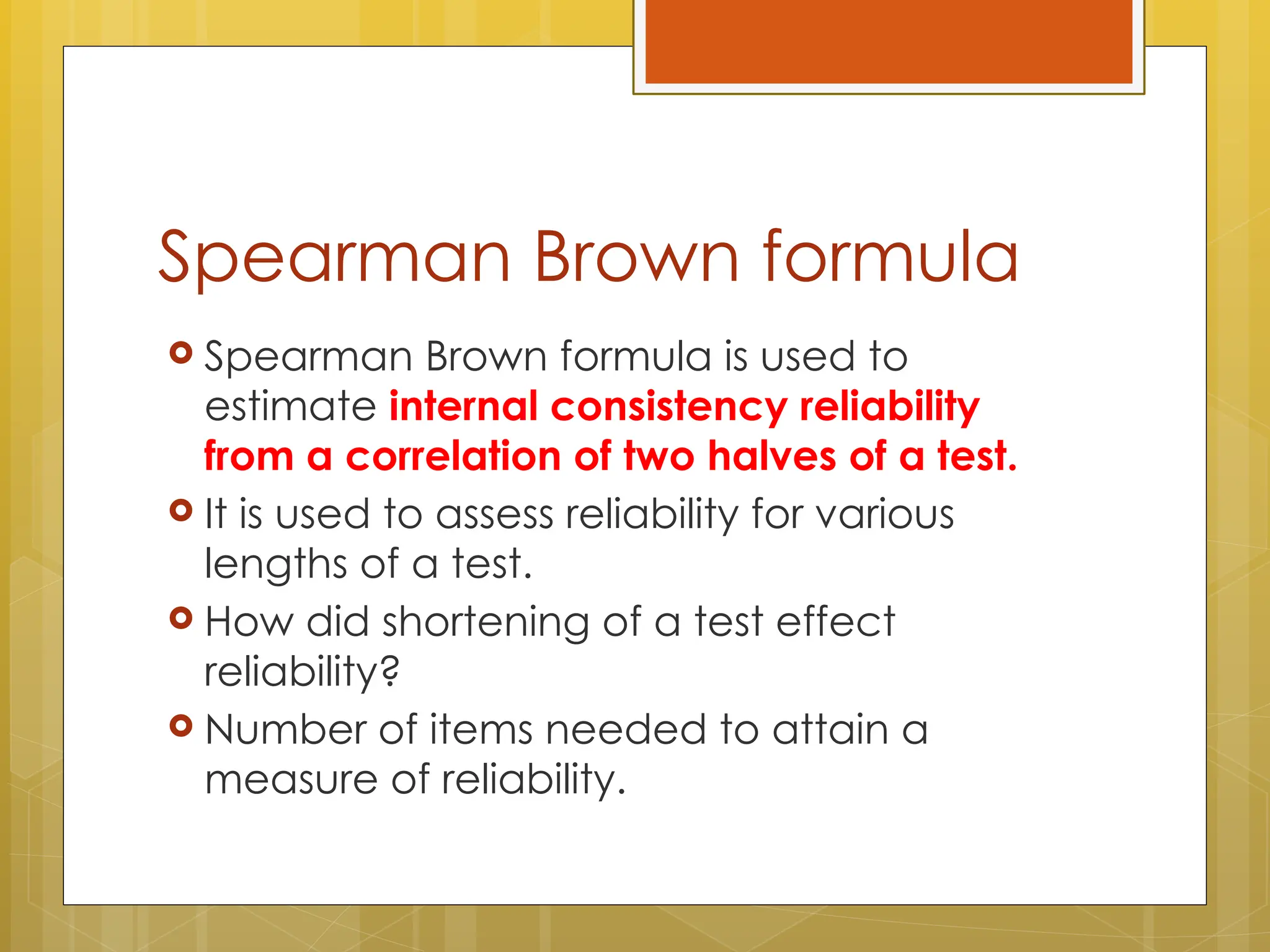 Spearman Brown formula
 Spearman Brown formula is used to
estimate internal consistency reliability
from a correlation of two halves of a test.
 It is used to assess reliability for various
lengths of a test.
 How did shortening of a test effect
reliability?
 Number of items needed to attain a
measure of reliability.
 