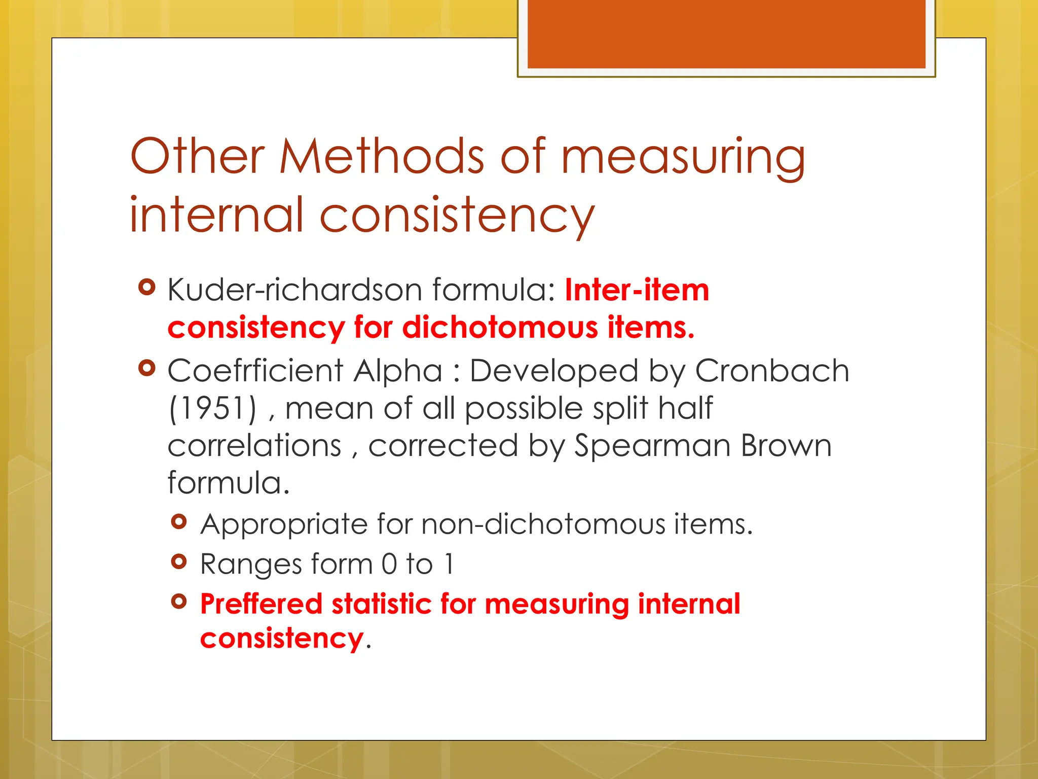 Other Methods of measuring
internal consistency
 Kuder-richardson formula: Inter-item
consistency for dichotomous items.
 Coefrficient Alpha : Developed by Cronbach
(1951) , mean of all possible split half
correlations , corrected by Spearman Brown
formula.
 Appropriate for non-dichotomous items.
 Ranges form 0 to 1
 Preffered statistic for measuring internal
consistency.
 