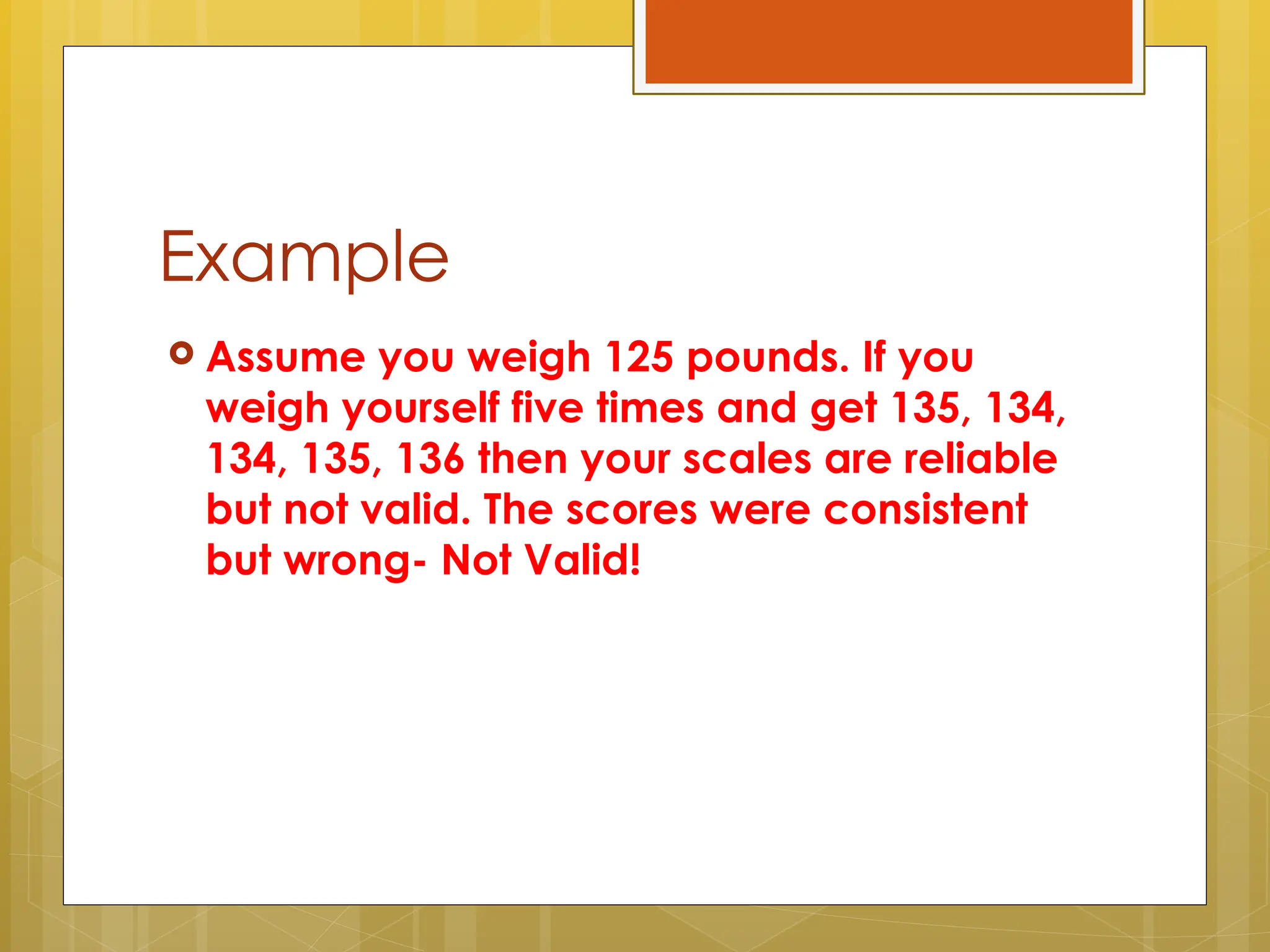 Example
 Assume you weigh 125 pounds. If you
weigh yourself five times and get 135, 134,
134, 135, 136 then your scales are reliable
but not valid. The scores were consistent
but wrong- Not Valid!
 
