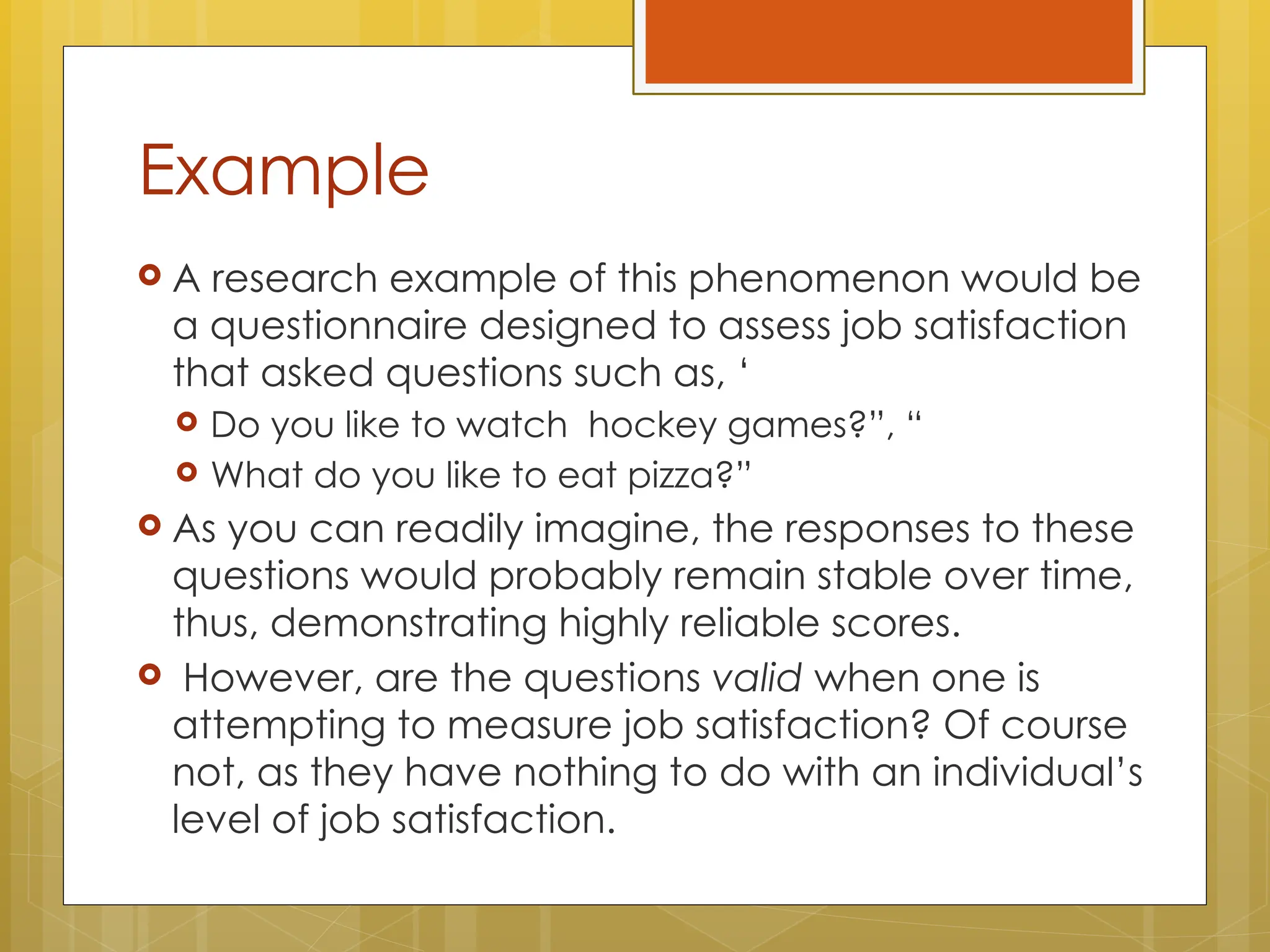 Example
 A research example of this phenomenon would be
a questionnaire designed to assess job satisfaction
that asked questions such as, ‘
 Do you like to watch hockey games?”, “
 What do you like to eat pizza?”
 As you can readily imagine, the responses to these
questions would probably remain stable over time,
thus, demonstrating highly reliable scores.
 However, are the questions valid when one is
attempting to measure job satisfaction? Of course
not, as they have nothing to do with an individual’s
level of job satisfaction.
 