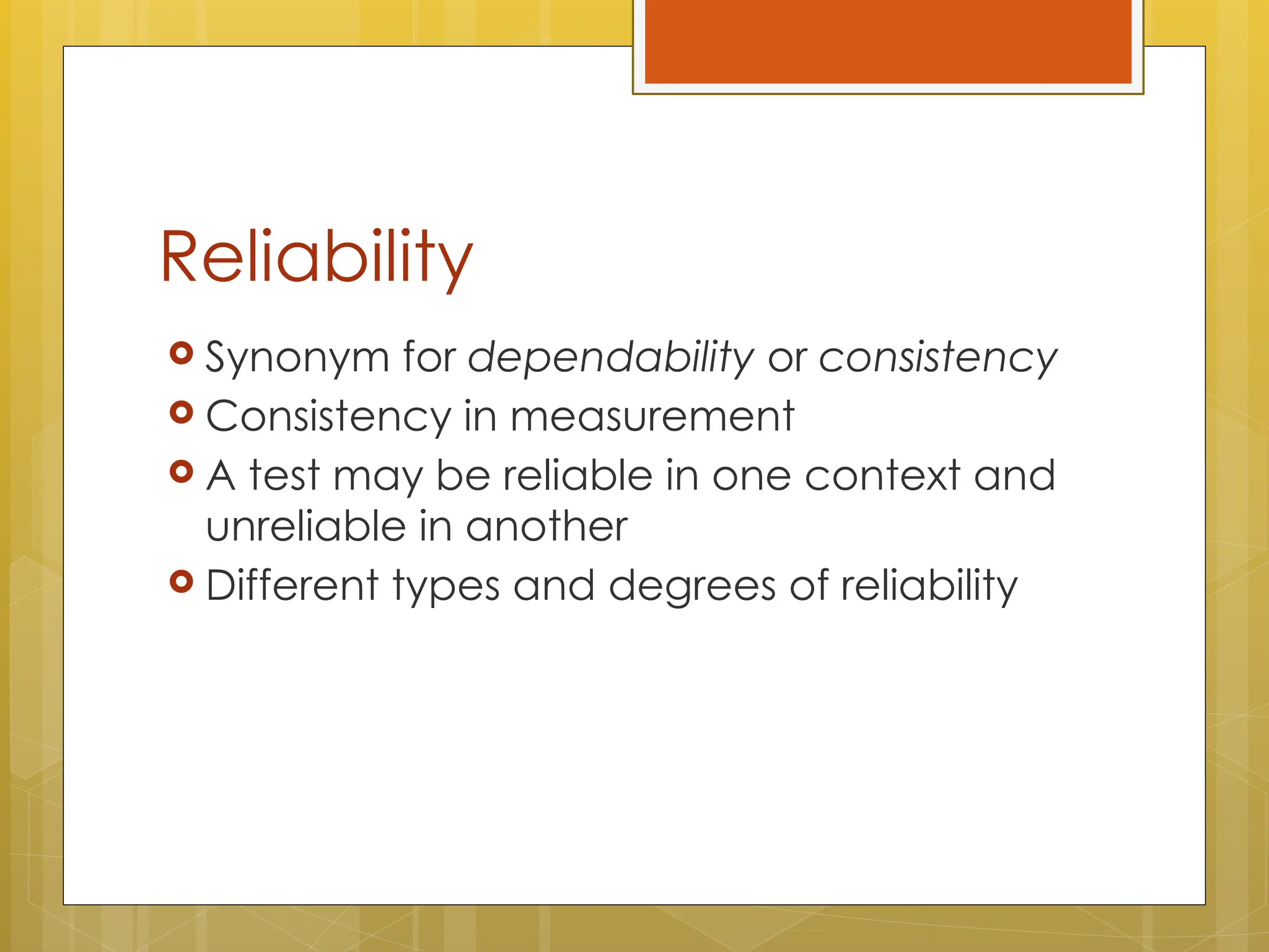 Reliability
 Synonym for dependability or consistency
 Consistency in measurement
 A test may be reliable in one context and
unreliable in another
 Different types and degrees of reliability
 
