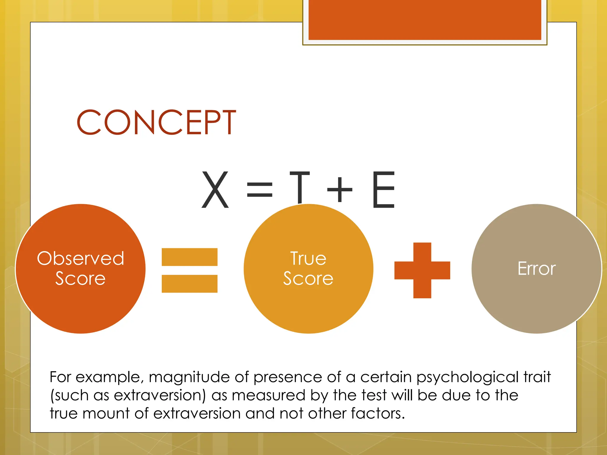 CONCEPT
X = T + E
Observed
Score
True
Score
Error
For example, magnitude of presence of a certain psychological trait
(such as extraversion) as measured by the test will be due to the
true mount of extraversion and not other factors.
 