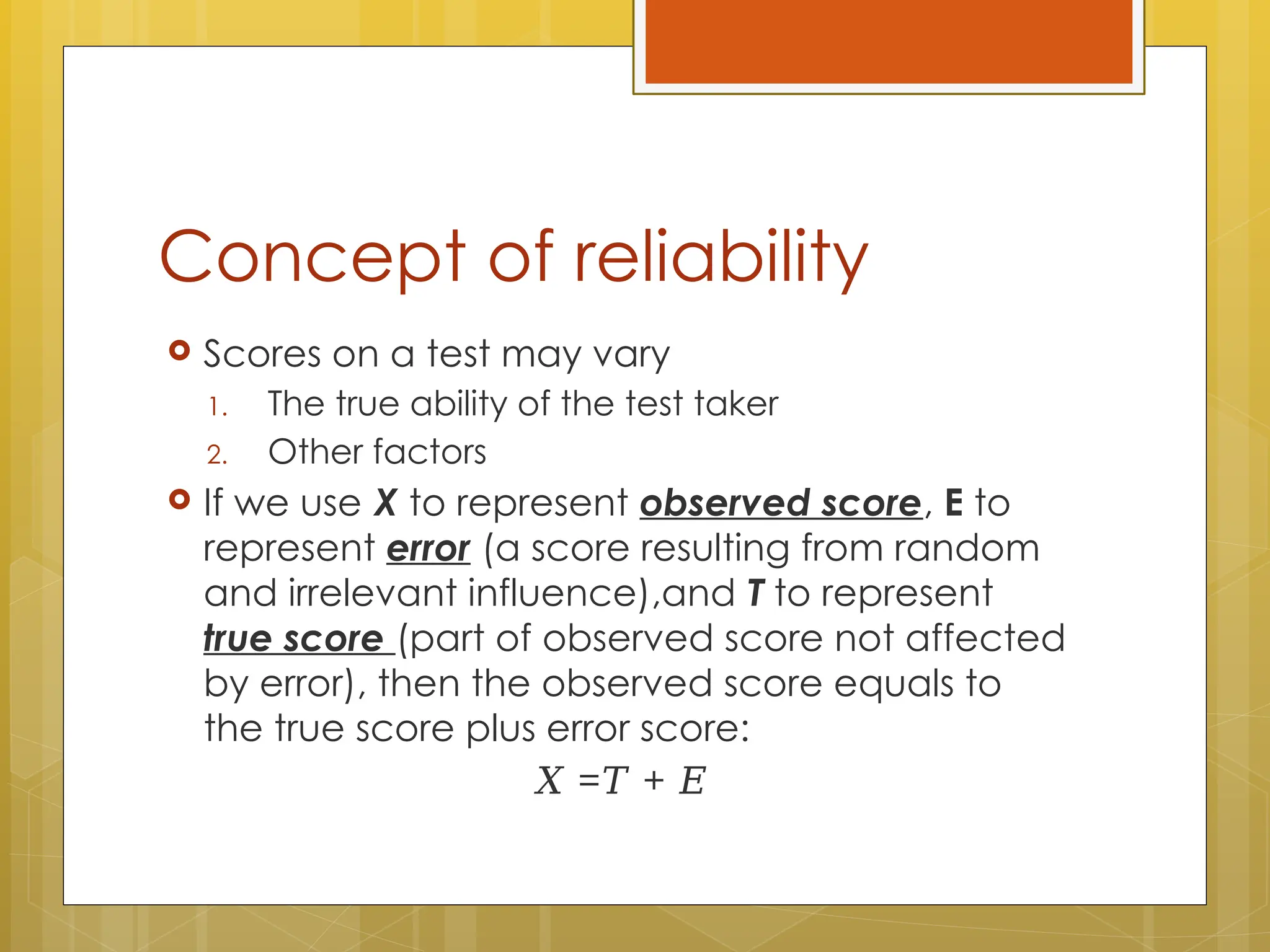 Concept of reliability
 Scores on a test may vary
1. The true ability of the test taker
2. Other factors
 If we use X to represent observed score, E to
represent error (a score resulting from random
and irrelevant influence),and T to represent
true score (part of observed score not affected
by error), then the observed score equals to
the true score plus error score:
𝑋 = +
𝑇 𝐸
 