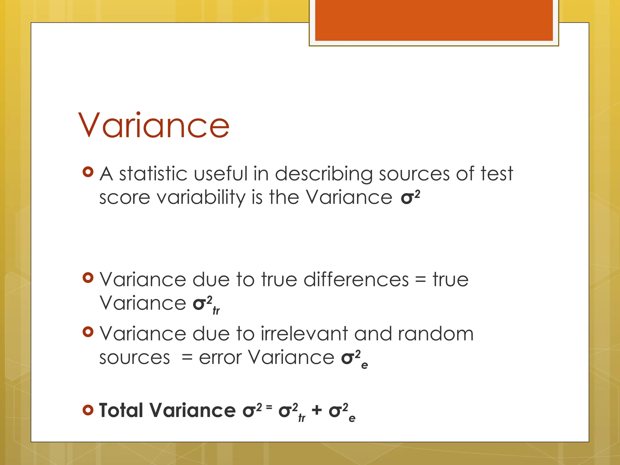 Variance
 A statistic useful in describing sources of test
score variability is the Variance σ2
 Variance due to true differences = true
Variance σ2
tr
 Variance due to irrelevant and random
sources = error Variance σ2
e
 Total Variance σ2 =
σ2
tr + σ2
e
 