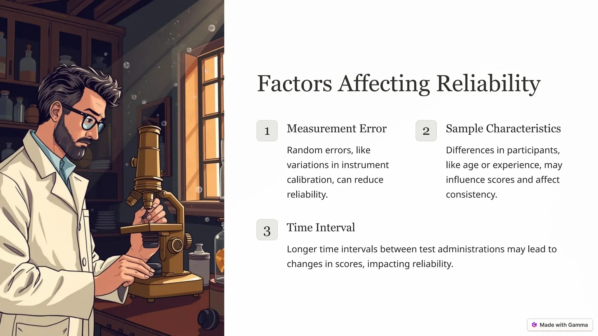 Factors Affecting Reliability
1 Measurement Error
Random errors, like
variations in instrument
calibration, can reduce
reliability.
2 Sample Characteristics
Differences in participants,
like age or experience, may
influence scores and affect
consistency.
3 Time Interval
Longer time intervals between test administrations may lead to
changes in scores, impacting reliability.
 