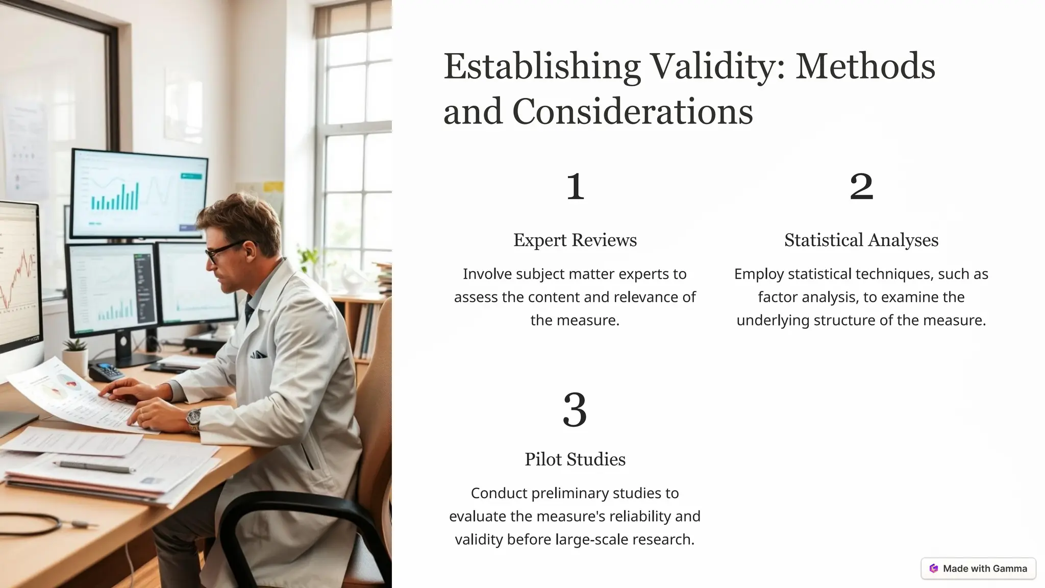 Establishing Validity: Methods
and Considerations
1
Expert Reviews
Involve subject matter experts to
assess the content and relevance of
the measure.
2
Statistical Analyses
Employ statistical techniques, such as
factor analysis, to examine the
underlying structure of the measure.
3
Pilot Studies
Conduct preliminary studies to
evaluate the measure's reliability and
validity before large-scale research.
 