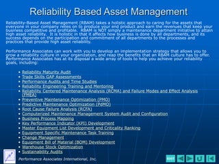 Reliability Based Asset Management
Reliability-Based Asset Management (RBAM) takes a holistic approach to caring for the assets that
everyone in your company relies on to produce your end product and earn the revenues that keep your
business competitive and profitable. RBAM is NOT simply a maintenance department initiative to attain
high asset reliability. It is holistic in that it affects how business is done by all departments, and its
success depends on the participation and commitment of all departments to the processes and
practices that provide high asset reliability.
Performance Associates can work with you to develop an implementation strategy that allows you to
grow a reliability culture in your organization, and reap the benefits that an RBAM culture has to offer.
Performance Associates has at its disposal a wide array of tools to help you achieve your reliability
goals, including:
• Reliability Maturity Audit
• Trade Skills GAP Assessments
• Performance Audits and Time Studies
• Reliability Engineering Training and Mentoring
• Reliability Centered Maintenance Analysis (RCMA) and Failure Modes and Effect Analysis
(FMEA)
• Preventive Maintenance Optimization (PMO)
• Predictive Maintenance Optimization (PdMO)
• Root Cause Failure Analysis (RCFA)
• Computerized Maintenance Management System Audit and Configuration
• Business Process Mapping
• Key Performance Indicator (KPI) Development
• Master Equipment List Development and Criticality Ranking
• Equipment Specific Maintenance Task Training
• Change Management
• Equipment Bill of Material (BOM) Development
• Warehouse Stock Optimization
• Sustainability Audits
Performance Associates International, Inc. EXIT
 