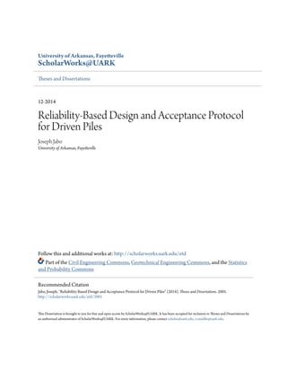 University of Arkansas, Fayetteville
ScholarWorks@UARK
Theses and Dissertations
12-2014
Reliability-Based Design and Acceptance Protocol
for Driven Piles
Joseph Jabo
University of Arkansas, Fayetteville
Follow this and additional works at: http://scholarworks.uark.edu/etd
Part of the Civil Engineering Commons, Geotechnical Engineering Commons, and the Statistics
and Probability Commons
This Dissertation is brought to you for free and open access by ScholarWorks@UARK. It has been accepted for inclusion in Theses and Dissertations by
an authorized administrator of ScholarWorks@UARK. For more information, please contact scholar@uark.edu, ccmiddle@uark.edu.
Recommended Citation
Jabo, Joseph, "Reliability-Based Design and Acceptance Protocol for Driven Piles" (2014). Theses and Dissertations. 2005.
http://scholarworks.uark.edu/etd/2005
 