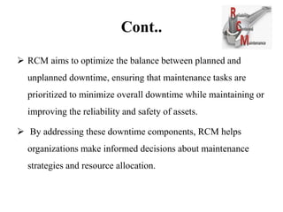 Cont..
 RCM aims to optimize the balance between planned and
unplanned downtime, ensuring that maintenance tasks are
prioritized to minimize overall downtime while maintaining or
improving the reliability and safety of assets.
 By addressing these downtime components, RCM helps
organizations make informed decisions about maintenance
strategies and resource allocation.
 