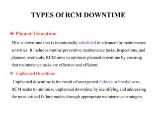 TYPES Of RCM DOWNTIME
 Planned Downtime
This is downtime that is intentionally scheduled in advance for maintenance
activities. It includes routine preventive maintenance tasks, inspections, and
planned overhauls. RCM aims to optimize planned downtime by ensuring
that maintenance tasks are effective and efficient.
 Unplanned Downtime
Unplanned downtime is the result of unexpected failures or breakdowns.
RCM seeks to minimize unplanned downtime by identifying and addressing
the most critical failure modes through appropriate maintenance strategies.
 