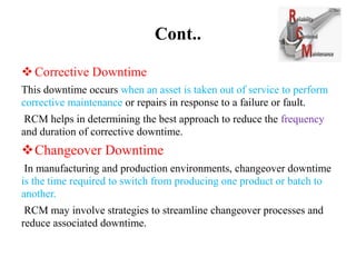 Cont..
Corrective Downtime
This downtime occurs when an asset is taken out of service to perform
corrective maintenance or repairs in response to a failure or fault.
RCM helps in determining the best approach to reduce the frequency
and duration of corrective downtime.
Changeover Downtime
In manufacturing and production environments, changeover downtime
is the time required to switch from producing one product or batch to
another.
RCM may involve strategies to streamline changeover processes and
reduce associated downtime.
 