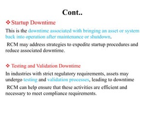 Cont..
Startup Downtime
This is the downtime associated with bringing an asset or system
back into operation after maintenance or shutdown.
RCM may address strategies to expedite startup procedures and
reduce associated downtime.
 Testing and Validation Downtime
In industries with strict regulatory requirements, assets may
undergo testing and validation processes, leading to downtime
RCM can help ensure that these activities are efficient and
necessary to meet compliance requirements.
 