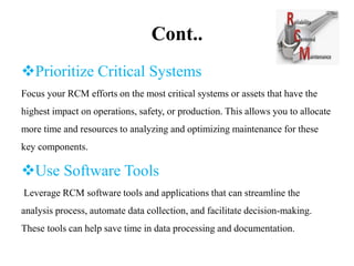 Cont..
Prioritize Critical Systems
Focus your RCM efforts on the most critical systems or assets that have the
highest impact on operations, safety, or production. This allows you to allocate
more time and resources to analyzing and optimizing maintenance for these
key components.
Use Software Tools
Leverage RCM software tools and applications that can streamline the
analysis process, automate data collection, and facilitate decision-making.
These tools can help save time in data processing and documentation.
 