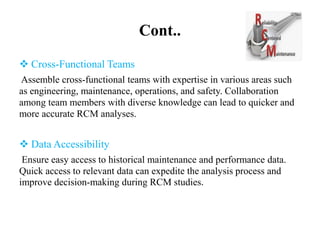 Cont..
 Cross-Functional Teams
Assemble cross-functional teams with expertise in various areas such
as engineering, maintenance, operations, and safety. Collaboration
among team members with diverse knowledge can lead to quicker and
more accurate RCM analyses.
 Data Accessibility
Ensure easy access to historical maintenance and performance data.
Quick access to relevant data can expedite the analysis process and
improve decision-making during RCM studies.
 