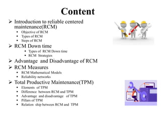 Content
 Introduction to reliable centered
maintenance(RCM)
 Objective of RCM
 Types of RCM
 Steps of RCM
 RCM Down time
 Types of RCM Down time
 RCM Strategies
 Advantage and Disadvantage of RCM
 RCM Measures
 RCM Mathematical Models
 Reliability networks
 Total Productive Maintenance(TPM)
 Elements of TPM
 Difference between RCM and TPM
 Advantage and disadvantage of TPM
 Pillars of TPM
 Relation ship between RCM and TPM
 