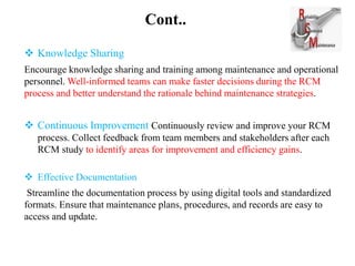 Cont..
 Knowledge Sharing
Encourage knowledge sharing and training among maintenance and operational
personnel. Well-informed teams can make faster decisions during the RCM
process and better understand the rationale behind maintenance strategies.
 Continuous Improvement Continuously review and improve your RCM
process. Collect feedback from team members and stakeholders after each
RCM study to identify areas for improvement and efficiency gains.
 Effective Documentation
Streamline the documentation process by using digital tools and standardized
formats. Ensure that maintenance plans, procedures, and records are easy to
access and update.
 