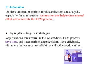  Automation
Explore automation options for data collection and analysis,
especially for routine tasks. Automation can help reduce manual
effort and accelerate the RCM process.
 By implementing these strategies
organizations can streamline the system-level RCM process,
save time, and make maintenance decisions more efficiently,
ultimately improving asset reliability and reducing downtime.
 