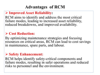 Advantages of RCM
 Improved Asset Reliability:
RCM aims to identify and address the most critical
failure modes, leading to increased asset reliability,
reduced breakdowns, and improved availability.
 Cost Reduction:
By optimizing maintenance strategies and focusing
resources on critical areas, RCM can lead to cost savings
in maintenance, spare parts, and labour.
 Safety Enhancement:
RCM helps identify safety-critical components and
failure modes, resulting in safer operations and reduced
risks to personnel and the environment.
 
