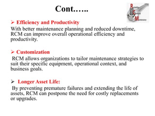 Cont.…..
 Efficiency and Productivity
With better maintenance planning and reduced downtime,
RCM can improve overall operational efficiency and
productivity.
 Customization
RCM allows organizations to tailor maintenance strategies to
suit their specific equipment, operational context, and
business goals.
 Longer Asset Life:
By preventing premature failures and extending the life of
assets, RCM can postpone the need for costly replacements
or upgrades.
 