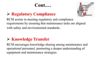 Cont.…
 Regulatory Compliance
RCM assists in meeting regulatory and compliance
requirements by ensuring that maintenance tasks are aligned
with safety and environmental standards.
 Knowledge Transfer
RCM encourages knowledge sharing among maintenance and
operational personnel, promoting a deeper understanding of
equipment and maintenance strategies.
 