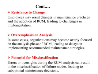 Cont.…
 Resistance to Change
Employees may resist changes in maintenance practices
and the adoption of RCM, leading to challenges in
implementation.
 Overemphasis on Analysis
In some cases, organizations may become overly focused
on the analysis phase of RCM, leading to delays in
implementing recommended maintenance strategies.
 Potential for Misclassification
Errors or oversights during the RCM analysis can result
in the misclassification of failure modes, leading to
suboptimal maintenance decisions.
 